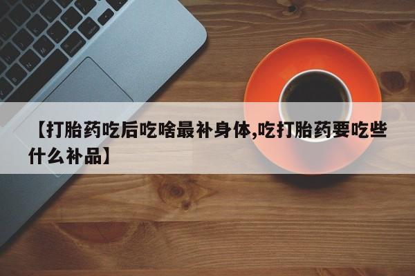 米非米索购买微信【打胎药吃后吃啥最补身体,吃打胎药要吃些什么补品】