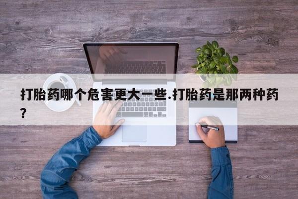 米非米索购买微信打胎药哪个危害更大一些.打胎药是那两种药？