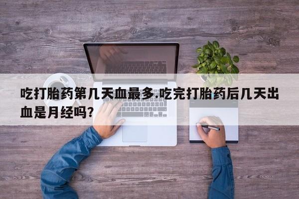 米非米索购买微信吃打胎药第几天血最多.吃完打胎药后几天出血是月经吗？