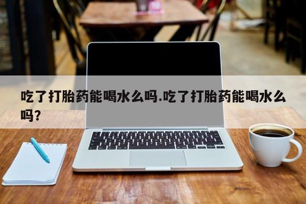 米非米索购买微信吃了打胎药能喝水么吗.吃了打胎药能喝水么吗?