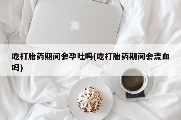 米非米索购买微信吃打胎药期间会孕吐吗(吃打胎药期间会流血吗)
