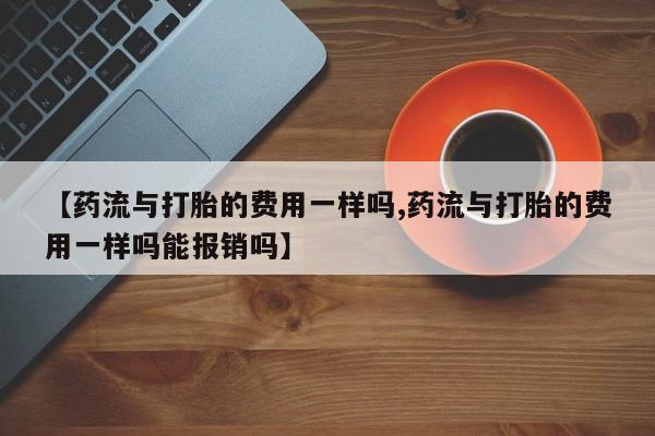 米非米索购买微信【药流与打胎的费用一样吗,药流与打胎的费用一样吗能报销吗】
