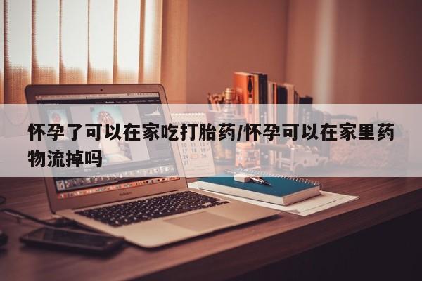 米非米索购买微信怀孕了可以在家吃打胎药/怀孕可以在家里药物流掉吗