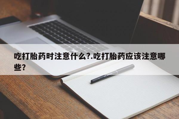 米非米索购买微信吃打胎药时注意什么?.吃打胎药应该注意哪些？