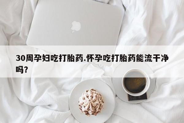 米非米索购买微信30周孕妇吃打胎药.怀孕吃打胎药能流干净吗?