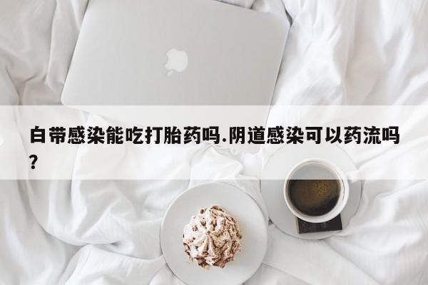 米非米索购买微信白带感染能吃打胎药吗.阴道感染可以药流吗？