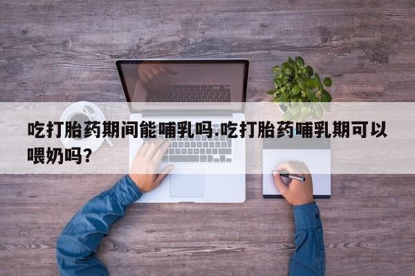 米非米索购买微信吃打胎药期间能哺乳吗.吃打胎药哺乳期可以喂奶吗？