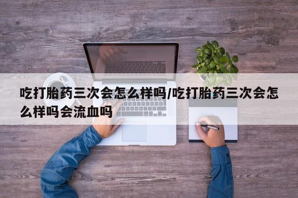 米非米索购买微信吃打胎药三次会怎么样吗/吃打胎药三次会怎么样吗会流血吗