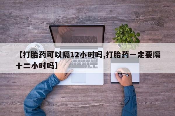 米非米索购买微信【打胎药可以隔12小时吗,打胎药一定要隔十二小时吗】